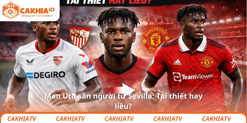 Man Utd săn người từ Sevilla: Tái thiết hay liều?